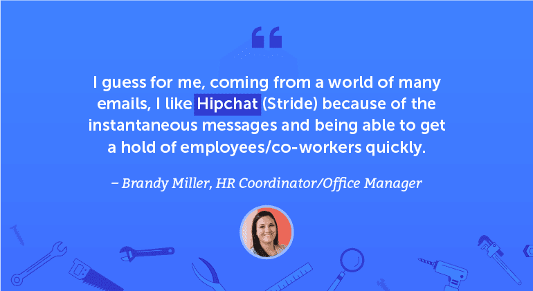I guess for me, coming from a world of many emails, I like Hipchat / Stride because of the instantaneous messages and being able to get a hold of employees/coworkers quickly.
