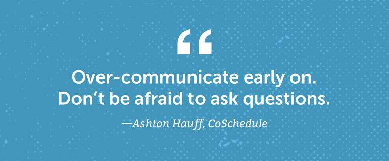 Over-communicate early on. Don't be afraid to ask questions.