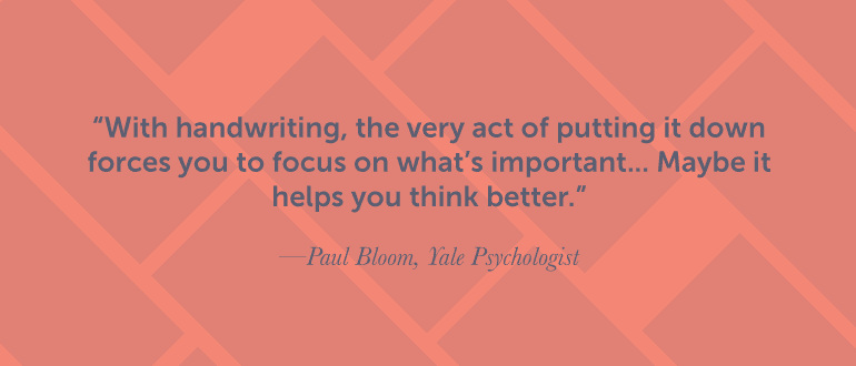 With handwriting, the very act of putting it down forces you to focus.