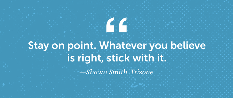 Stay on point. Whatever you believe is right, stick with it.